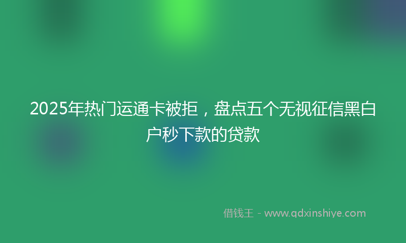 2025年热门运通卡被拒，盘点五个无视征信黑白户秒下款的贷款