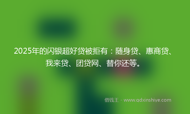 2025年的闪银超好贷被拒有：随身贷、惠商贷、我来贷、团贷网、替你还等。