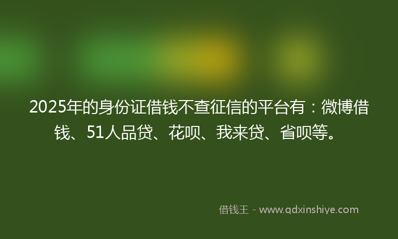 2025年的身份证借钱不查征信的平台有：微博借钱、51人品贷、花呗、我来贷、省呗等。