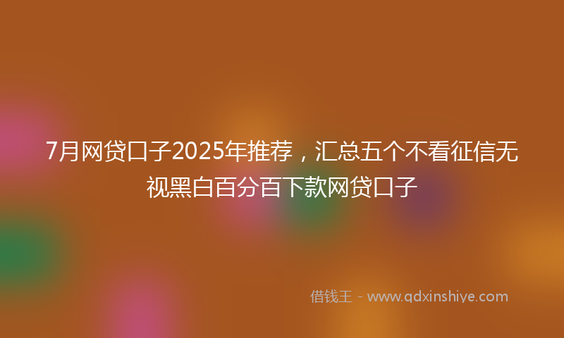 7月网贷口子2025年推荐，汇总五个不看征信无视黑白百分百下款网贷口子