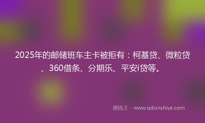 2025年的邮储班车主卡被拒有：柯基贷、微粒贷、360借条、分期乐、平安i贷等。