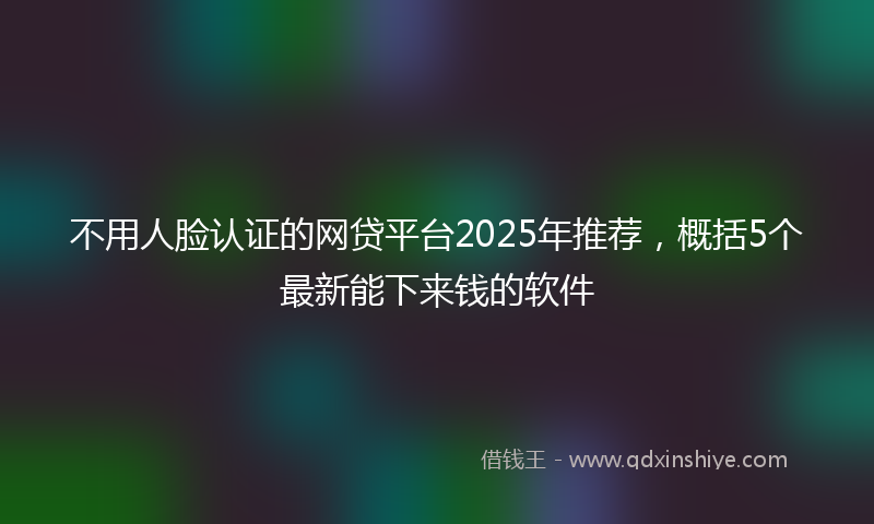 不用人脸认证的网贷平台2025年推荐，概括5个最新能下来钱的软件