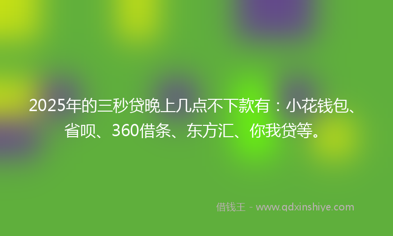 2025年的三秒贷晚上几点不下款有：小花钱包、省呗、360借条、东方汇、你我贷等。