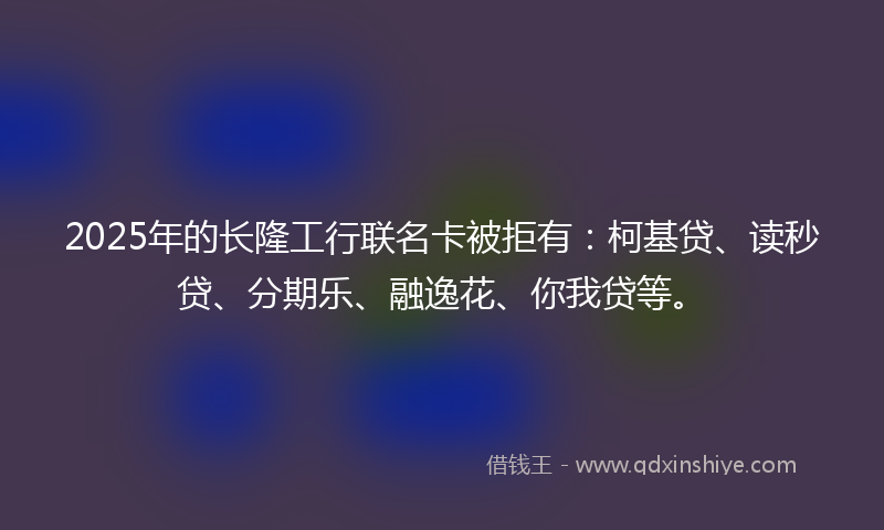2025年的长隆工行联名卡被拒有：柯基贷、读秒贷、分期乐、融逸花、你我贷等。