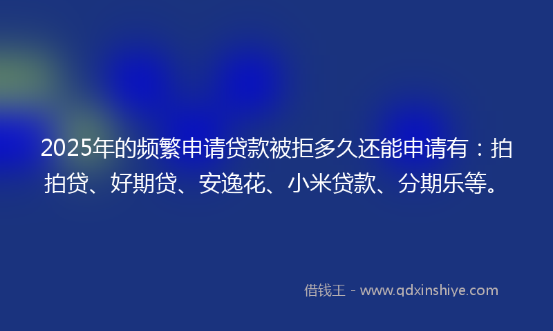 2025年的频繁申请贷款被拒多久还能申请有：拍拍贷、好期贷、安逸花、小米贷款、分期乐等。