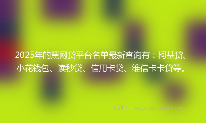 2025年的黑网贷平台名单最新查询有：柯基贷、小花钱包、读秒贷、信用卡贷、维信卡卡贷等。