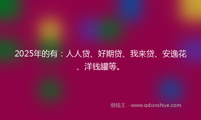 2025年的有：人人贷、好期贷、我来贷、安逸花、洋钱罐等。