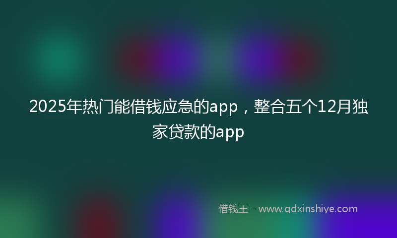 2025年热门能借钱应急的app,整合五个12月独家贷款的app