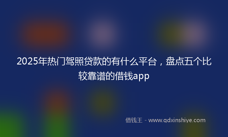 2025年热门驾照贷款的有什么平台，盘点五个比较靠谱的借钱app
