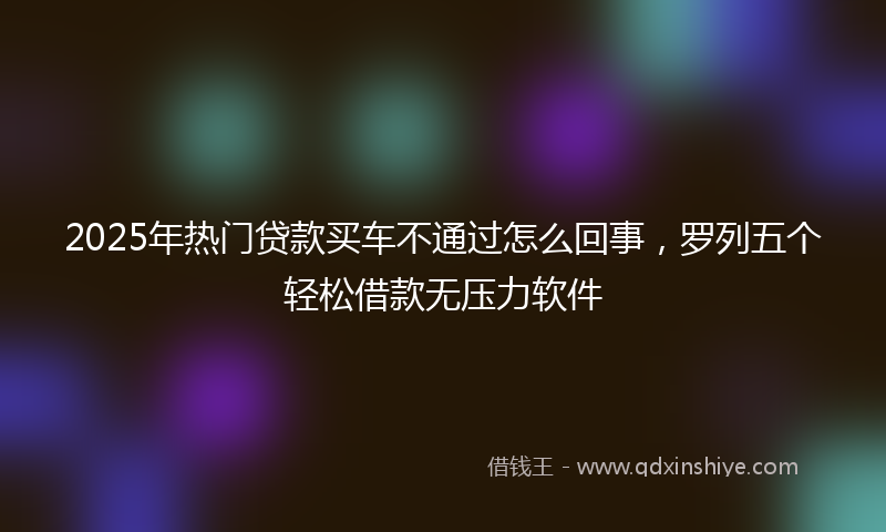 2025年热门贷款买车不通过怎么回事，罗列五个轻松借款无压力软件