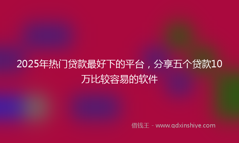 2025年热门贷款最好下的平台，分享五个贷款10万比较容易的软件