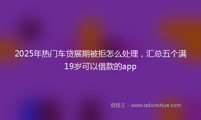 2025年热门车贷展期被拒怎么处理，汇总五个满19岁可以借款的app