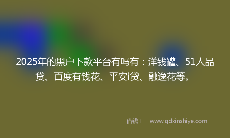 2025年的黑户下款平台有吗有：洋钱罐、51人品贷、百度有钱花、平安i贷、融逸花等。