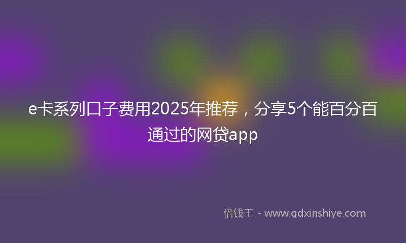 e卡系列口子费用2025年推荐，分享5个能百分百通过的网贷app