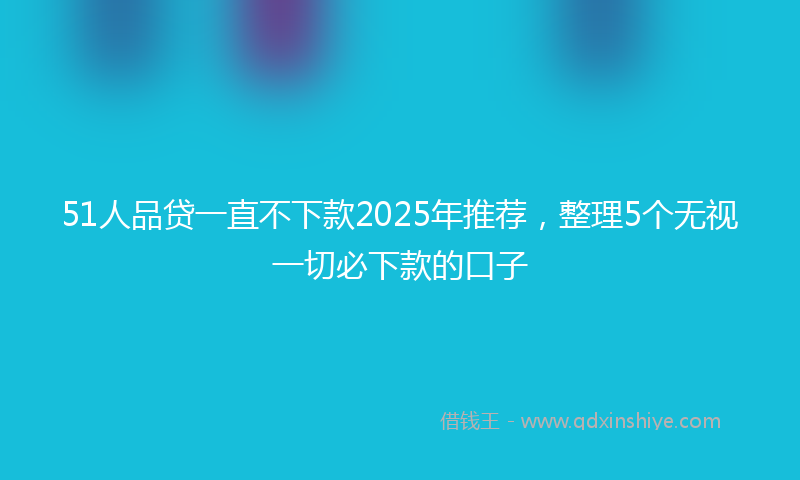 51人品贷一直不下款2025年推荐，整理5个无视一切必下款的口子