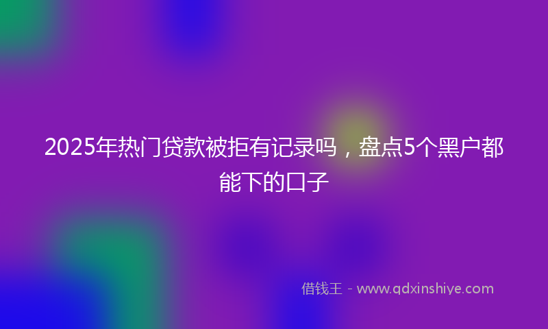 2025年热门贷款被拒有记录吗，盘点5个黑户都能下的口子