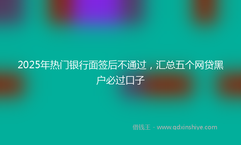 2025年热门银行面签后不通过，汇总五个网贷黑户必过口子