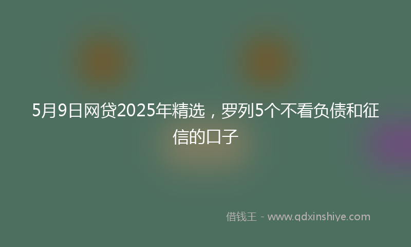 5月9日网贷2025年精选，罗列5个不看负债和征信的口子