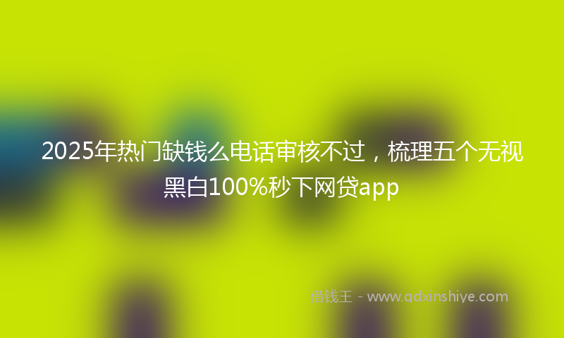 2025年热门缺钱么电话审核不过，梳理五个无视黑白100%秒下网贷app