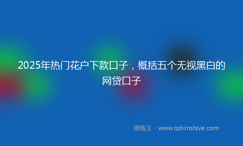 2025年热门花户下款口子，概括五个无视黑白的网贷口子