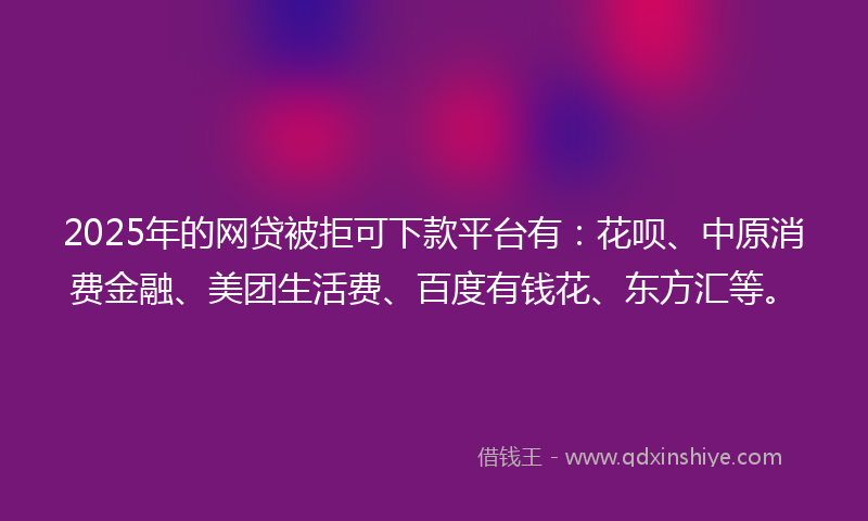 2025年的网贷被拒可下款平台有：花呗、中原消费金融、美团生活费、百度有钱花、东方汇等。