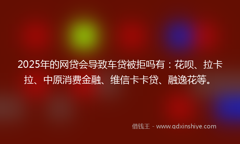 2025年的网贷会导致车贷被拒吗有：花呗、拉卡拉、中原消费金融、维信卡卡贷、融逸花等。