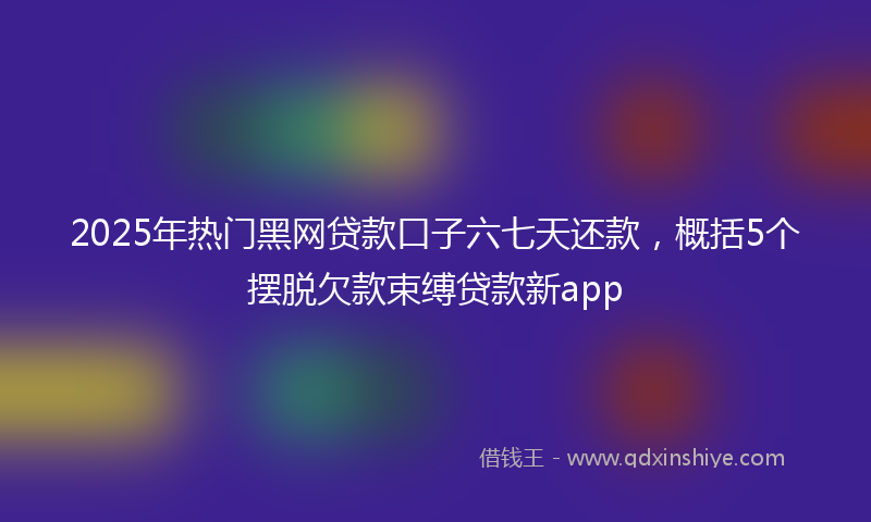 2025年热门黑网贷款口子六七天还款，概括5个摆脱欠款束缚贷款新app