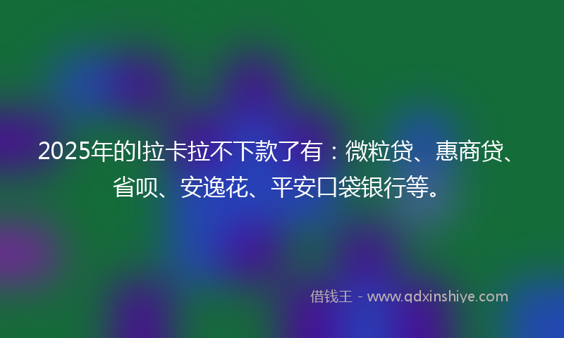 2025年的l拉卡拉不下款了有：微粒贷、惠商贷、省呗、安逸花、平安口袋银行等。