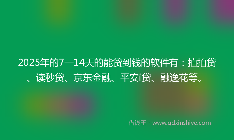 2025年的7一14天的能贷到钱的软件有：拍拍贷、读秒贷、京东金融、平安i贷、融逸花等。