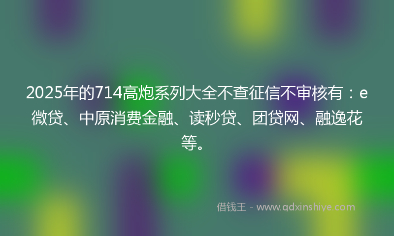 2025年的714高炮系列大全不查征信不审核有：e微贷、中原消费金融、读秒贷、团贷网、融逸花等。