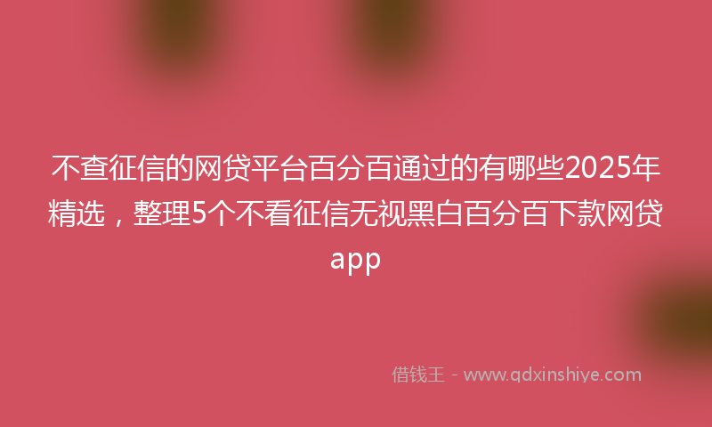 不查征信的网贷平台百分百通过的有哪些2025年精选，整理5个不看征信无视黑白百分百下款网贷app