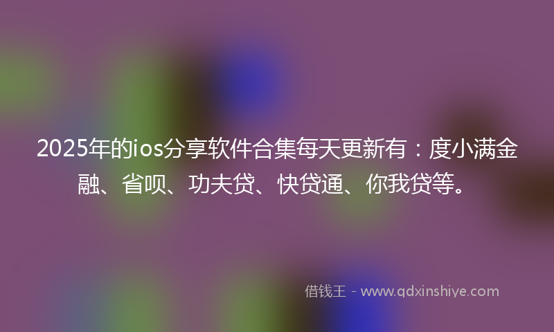 2025年的ios分享软件合集每天更新有：度小满金融、省呗、功夫贷、快贷通、你我贷等。