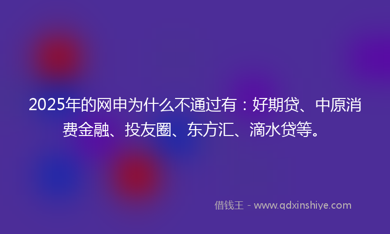 2025年的网申为什么不通过有：好期贷、中原消费金融、投友圈、东方汇、滴水贷等。