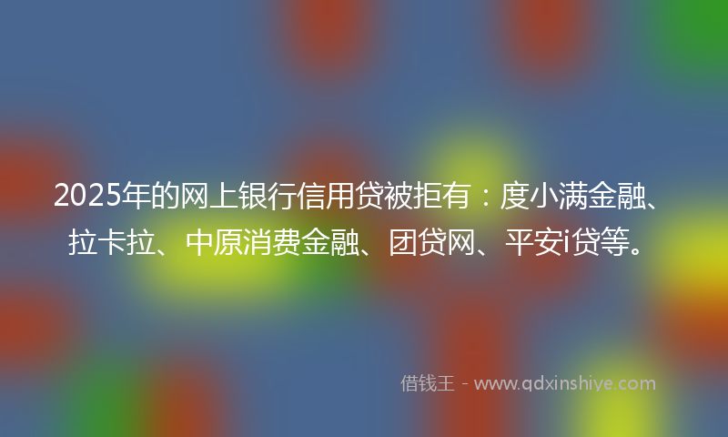 2025年的网上银行信用贷被拒有：度小满金融、拉卡拉、中原消费金融、团贷网、平安i贷等。