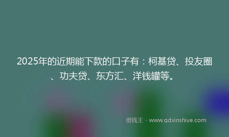 2025年的近期能下款的口子有：柯基贷、投友圈、功夫贷、东方汇、洋钱罐等。