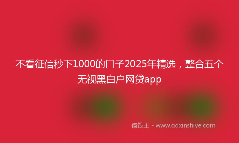 不看征信秒下1000的口子2025年精选，整合五个无视黑白户网贷app