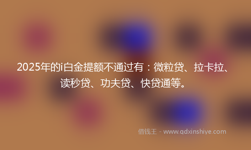 2025年的i白金提额不通过有:微粒贷、拉卡拉、读秒贷、功夫贷、快贷通等。