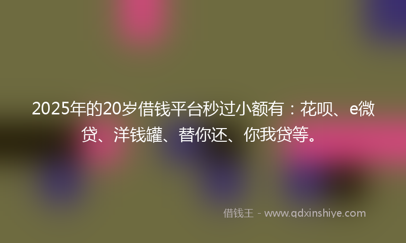 2025年的20岁借钱平台秒过小额有：花呗、e微贷、洋钱罐、替你还、你我贷等。