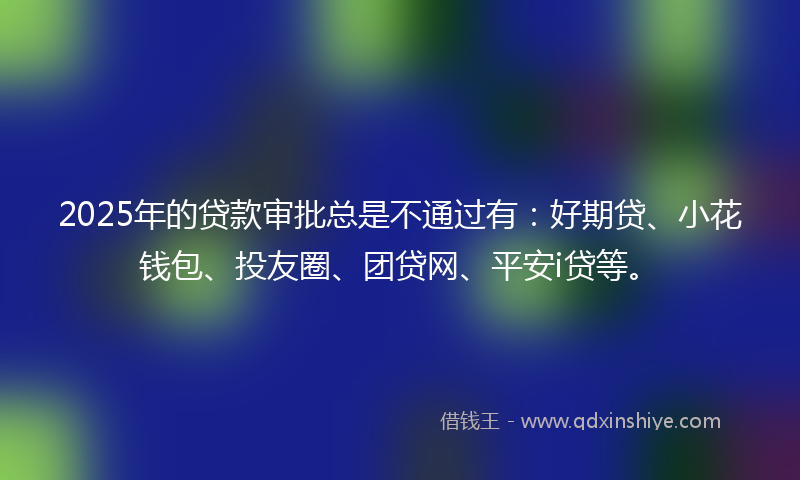 2025年的贷款审批总是不通过有：好期贷、小花钱包、投友圈、团贷网、平安i贷等。