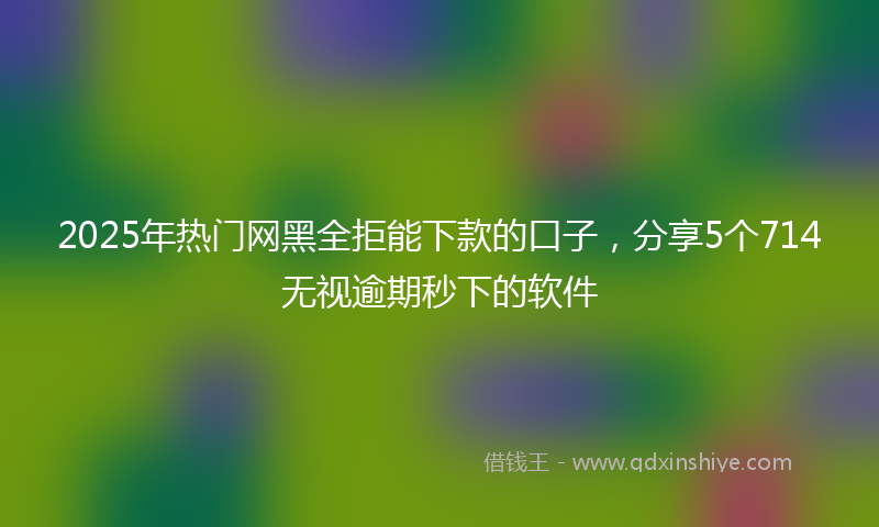 2025年热门网黑全拒能下款的口子，分享5个714无视逾期秒下的软件