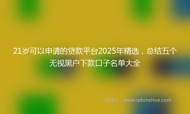 21岁可以申请的贷款平台2025年精选，总结五个无视黑户下款口子名单大全