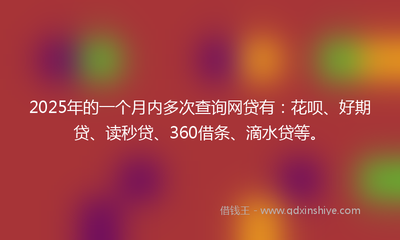 2025年的一个月内多次查询网贷有：花呗、好期贷、读秒贷、360借条、滴水贷等。