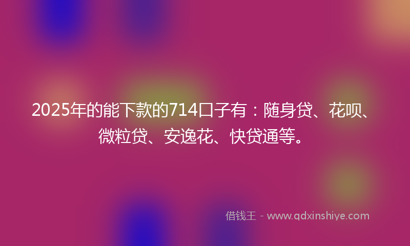 2025年的能下款的714口子有：随身贷、花呗、微粒贷、安逸花、快贷通等。