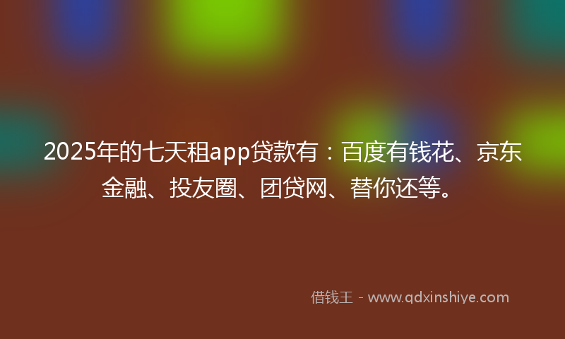 2025年的七天租app贷款有：百度有钱花、京东金融、投友圈、团贷网、替你还等。