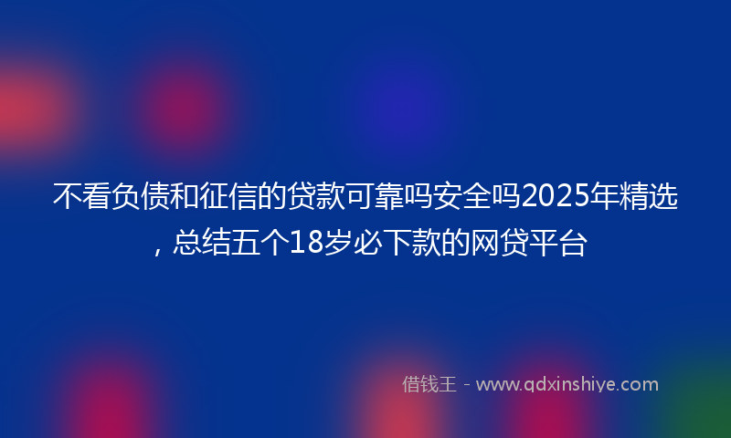 不看负债和征信的贷款可靠吗安全吗2025年精选，总结五个18岁必下款的网贷平台