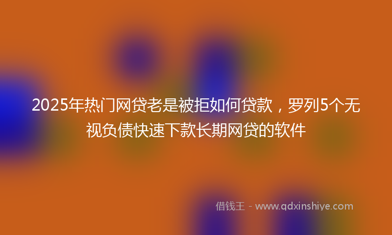 2025年热门网贷老是被拒如何贷款，罗列5个无视负债快速下款长期网贷的软件