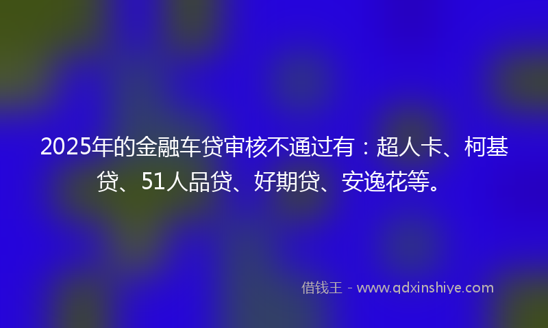 2025年的金融车贷审核不通过有：超人卡、柯基贷、51人品贷、好期贷、安逸花等。