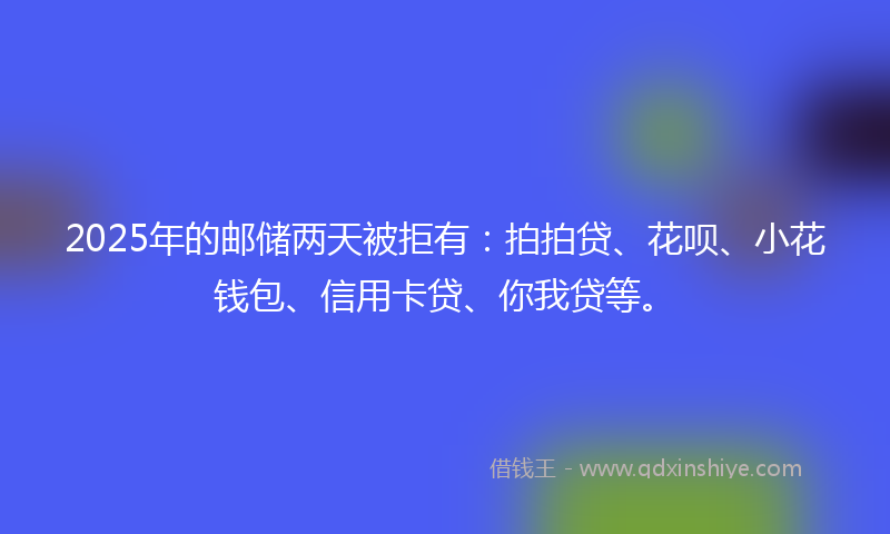 2025年的邮储两天被拒有：拍拍贷、花呗、小花钱包、信用卡贷、你我贷等。