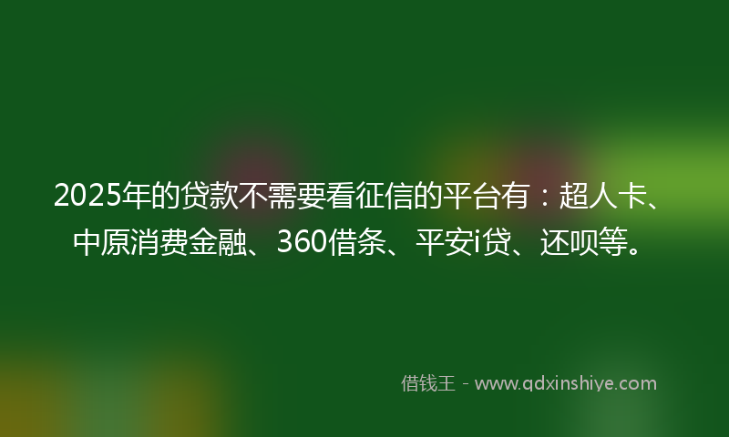 2025年的贷款不需要看征信的平台有：超人卡、中原消费金融、360借条、平安i贷、还呗等。