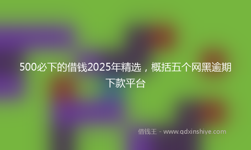 500必下的借钱2025年精选，概括五个网黑逾期下款平台